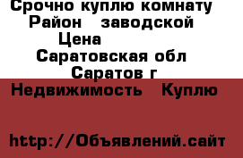 Срочно куплю комнату › Район ­ заводской › Цена ­ 500 000 - Саратовская обл., Саратов г. Недвижимость » Куплю   